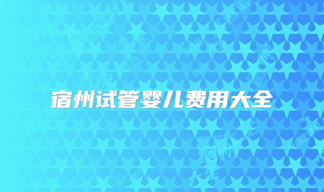 宿州试管婴儿费用大全
