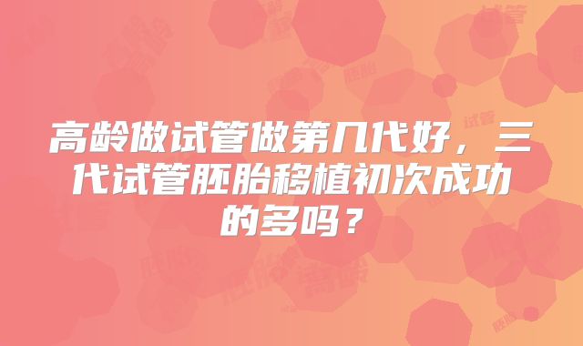 高龄做试管做第几代好,三代试管胚胎移植初次成功的多吗?