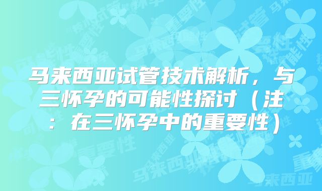 马来西亚试管技术解析，与三怀孕的可能性探讨（注：在三怀孕中的重要性）