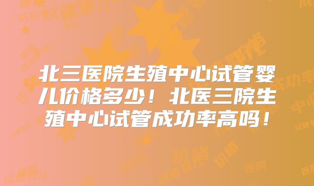 北三医院生殖中心试管婴儿价格多少!北医三院生殖中心试管成功率高吗!