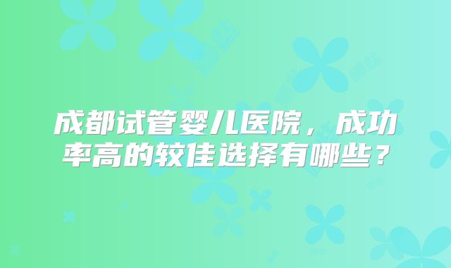 成都试管婴儿医院，成功率高的较佳选择有哪些？