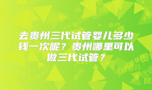 去贵州三代试管婴儿多少钱一次呢?贵州哪里可以做三代试管?