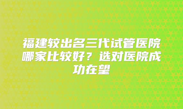 福建较出名三代试管医院哪家比较好？选对医院成功在望