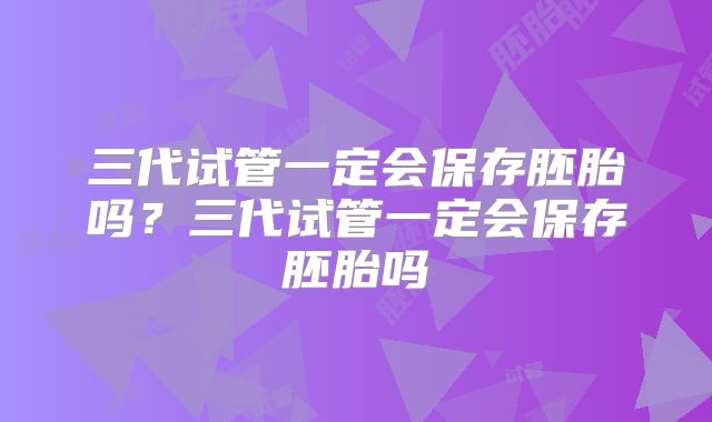 三代试管一定会保存胚胎吗?三代试管一定会保存胚胎吗