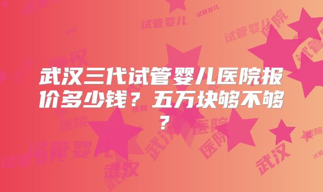 武汉三代试管婴儿医院报价多少钱？五万块够不够？