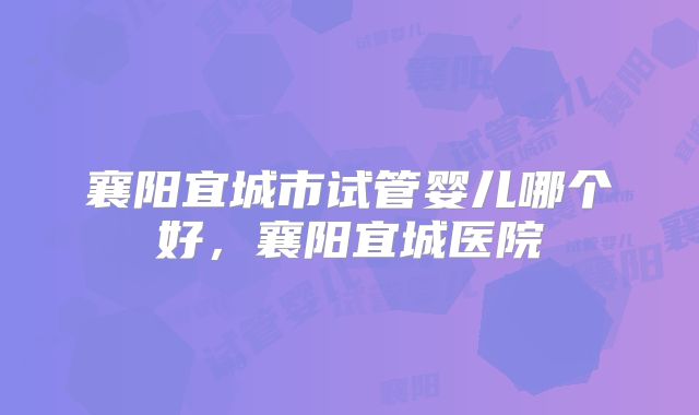 襄阳宜城市试管婴儿哪个好，襄阳宜城医院