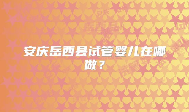 安庆岳西县试管婴儿在哪做?