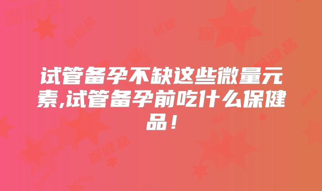 试管备孕不缺这些微量元素,试管备孕前吃什么保健品!