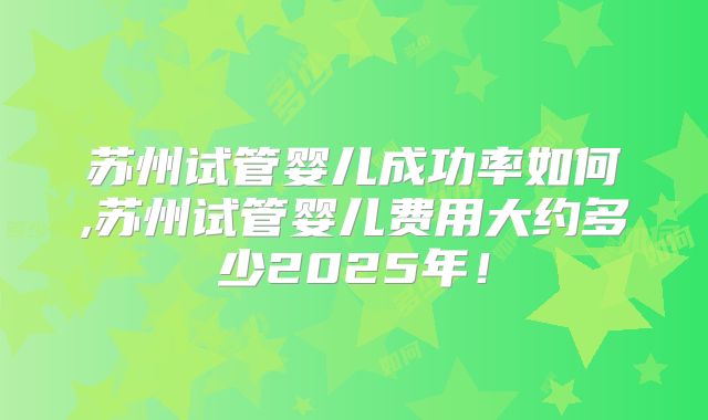 苏州试管婴儿成功率如何,苏州试管婴儿费用大约多少2025年!