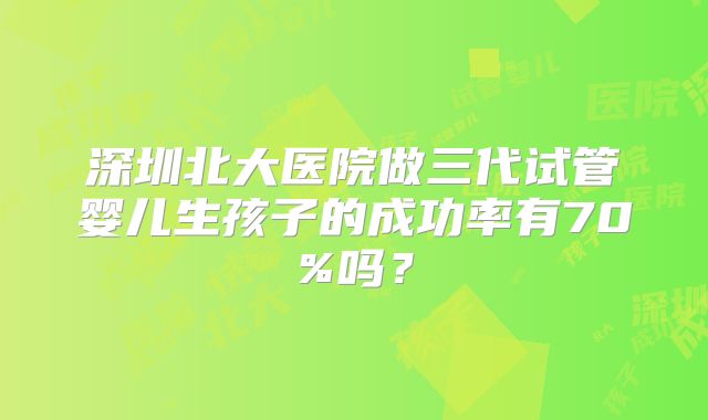 深圳北大医院做三代试管婴儿生孩子的成功率有70%吗？