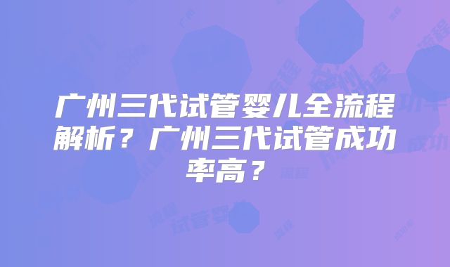 广州三代试管婴儿全流程解析?广州三代试管成功率高?