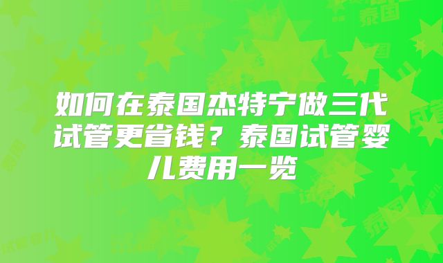 如何在泰国杰特宁做三代试管更省钱?泰国试管婴儿费用一览