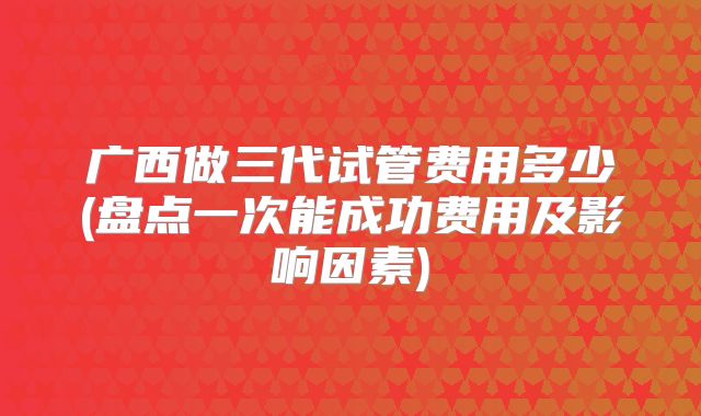 广西做三代试管费用多少(盘点一次能成功费用及影响因素)