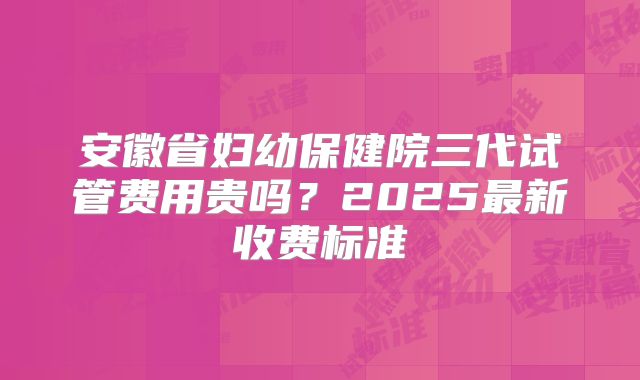 安徽省妇幼保健院三代试管费用贵吗？2025最新收费标准
