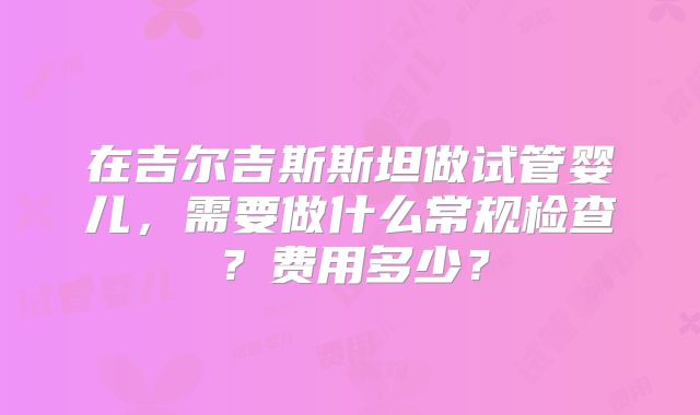 在吉尔吉斯斯坦做试管婴儿,需要做什么常规检查?费用多少?