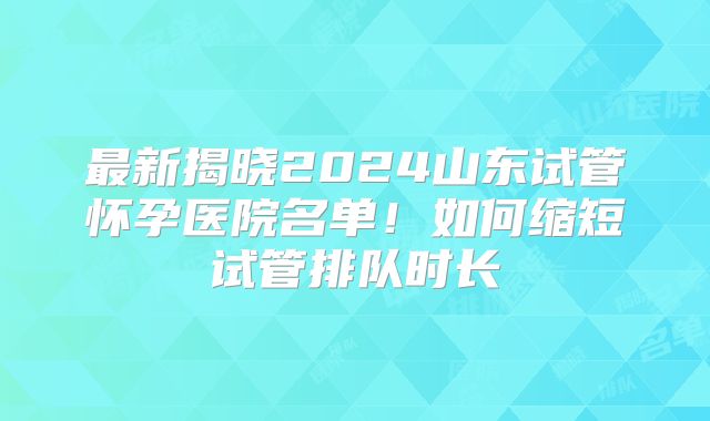 最新揭晓2024山东试管怀孕医院名单！如何缩短试管排队时长