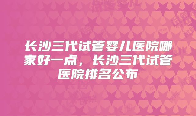 长沙三代试管婴儿医院哪家好一点，长沙三代试管医院排名公布