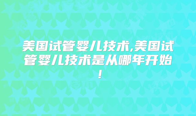 美国试管婴儿技术,美国试管婴儿技术是从哪年开始!