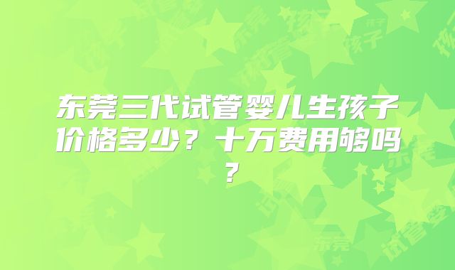 东莞三代试管婴儿生孩子价格多少?十万费用够吗?