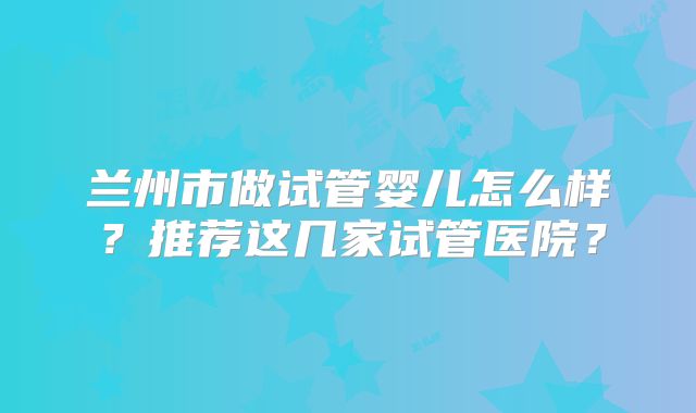 兰州市做试管婴儿怎么样？推荐这几家试管医院？