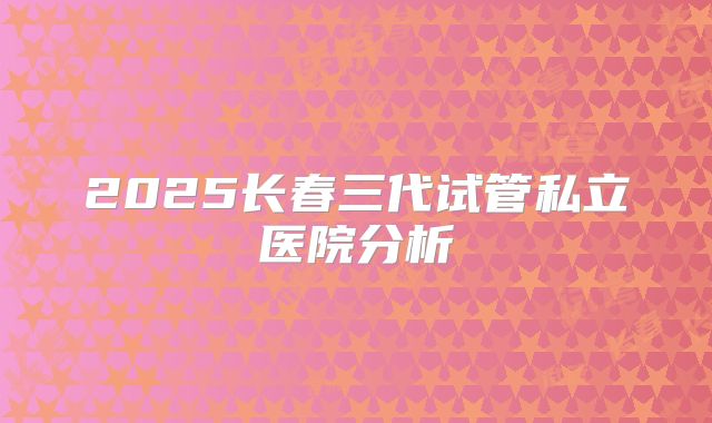 2025长春三代试管私立医院分析