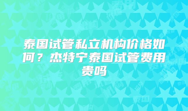 泰国试管私立机构价格如何?杰特宁泰国试管费用贵吗