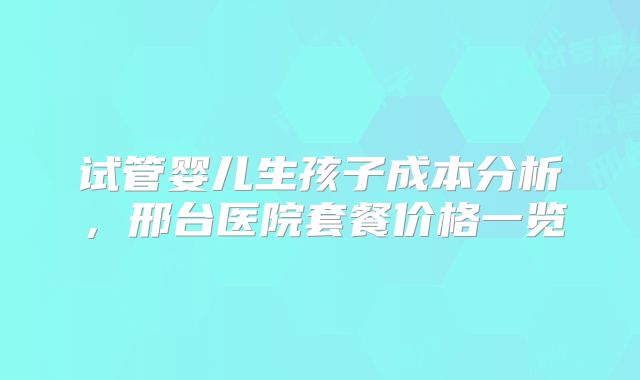 试管婴儿生孩子成本分析,邢台医院套餐价格一览