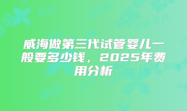 威海做第三代试管婴儿一般要多少钱,2025年费用分析