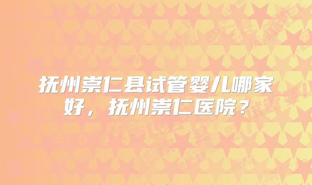 抚州崇仁县试管婴儿哪家好,抚州崇仁医院?