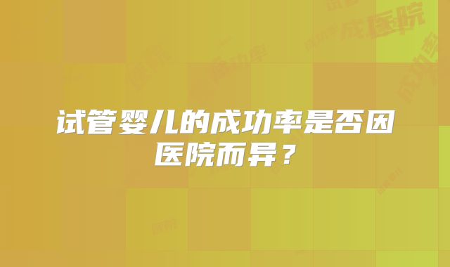 试管婴儿的成功率是否因医院而异?