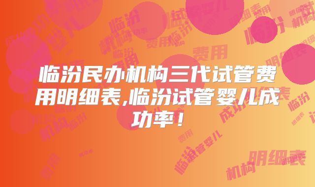 临汾民办机构三代试管费用明细表,临汾试管婴儿成功率!