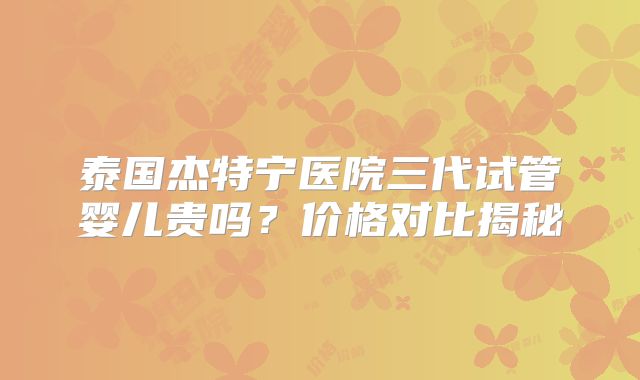 泰国杰特宁医院三代试管婴儿贵吗?价格对比揭秘