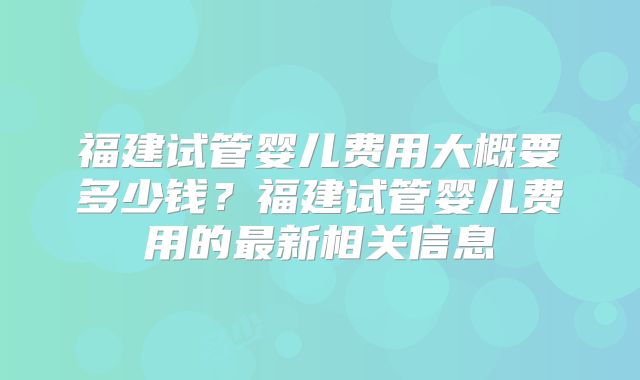 福建试管婴儿费用大概要多少钱？福建试管婴儿费用的最新相关信息