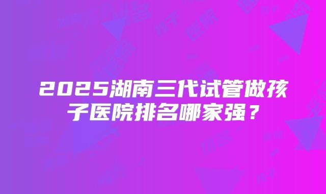 2025湖南三代试管做孩子医院排名哪家强？