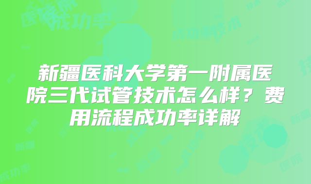 新疆医科大学第一附属医院三代试管技术怎么样?费用流程成功率详解