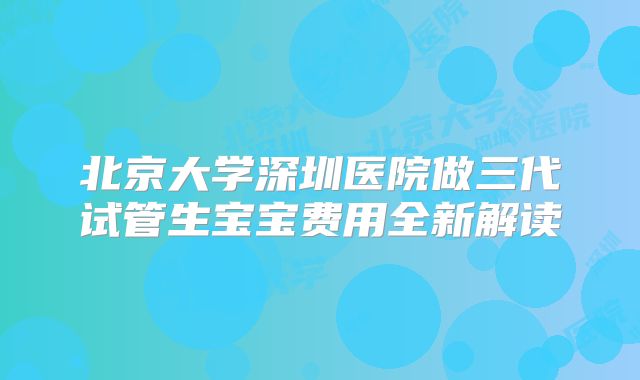 北京大学深圳医院做三代试管生宝宝费用全新解读