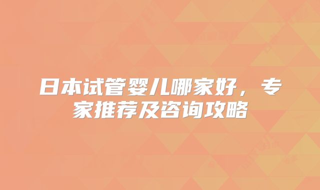 日本试管婴儿哪家好,专家推荐及咨询攻略