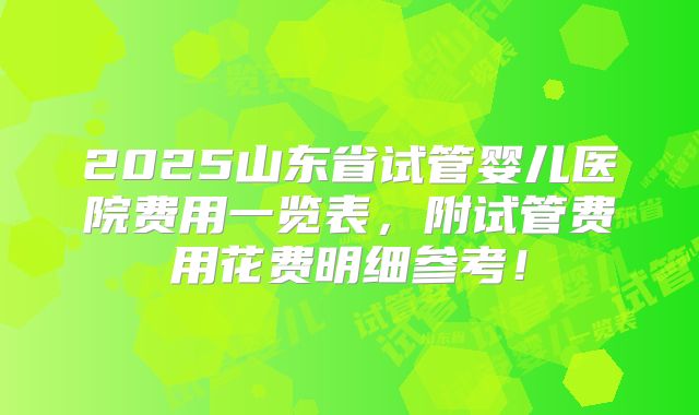 2025山东省试管婴儿医院费用一览表，附试管费用花费明细参考！