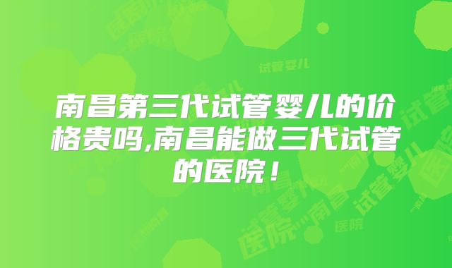 南昌第三代试管婴儿的价格贵吗,南昌能做三代试管的医院！