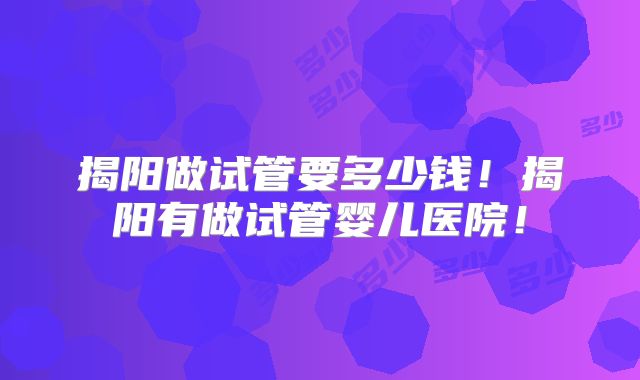 揭阳做试管要多少钱！揭阳有做试管婴儿医院！