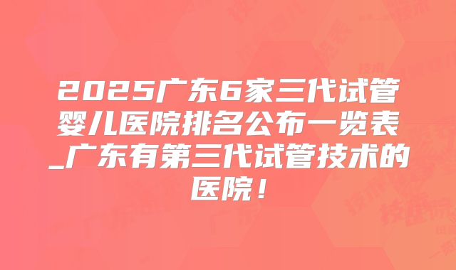 2025广东6家三代试管婴儿医院排名公布一览表_广东有第三代试管技术的医院！