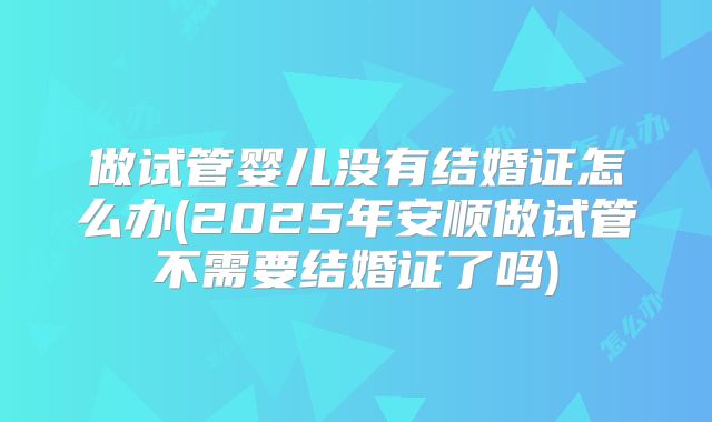 做试管婴儿没有结婚证怎么办(2025年安顺做试管不需要结婚证了吗)