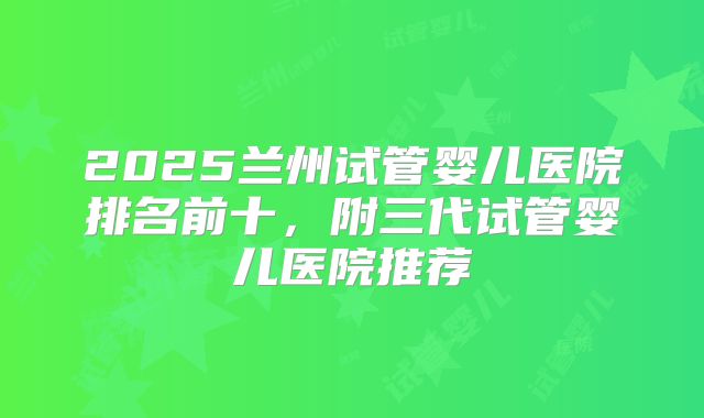 2025兰州试管婴儿医院排名前十,附三代试管婴儿医院推荐