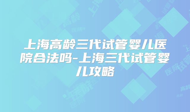 上海高龄三代试管婴儿医院合法吗-上海三代试管婴儿攻略