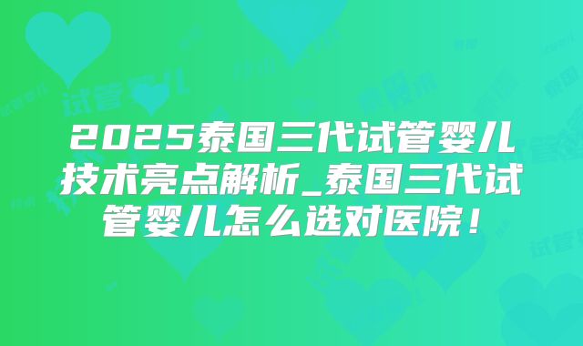 2025泰国三代试管婴儿技术亮点解析_泰国三代试管婴儿怎么选对医院！