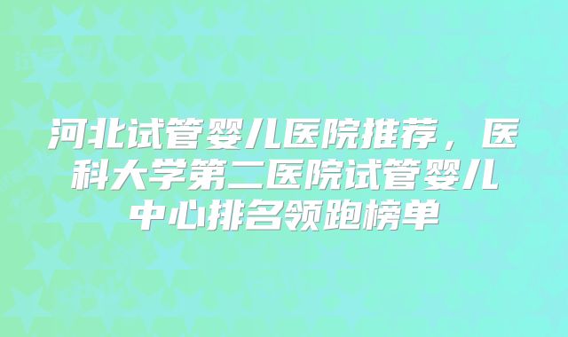 河北试管婴儿医院推荐,医科大学第二医院试管婴儿中心排名领跑榜单