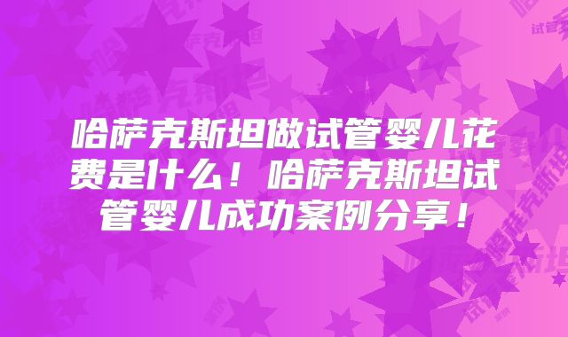 哈萨克斯坦做试管婴儿花费是什么!哈萨克斯坦试管婴儿成功案例分享!