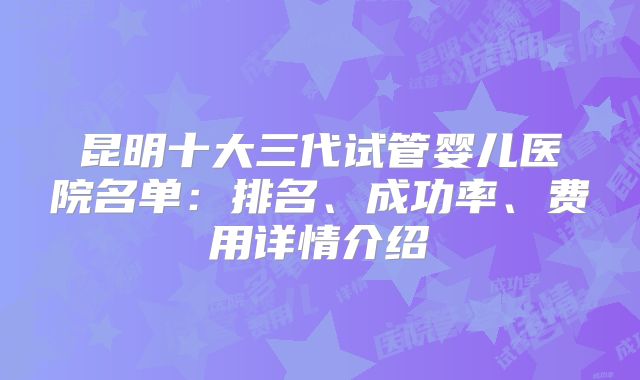 昆明十大三代试管婴儿医院名单:排名、成功率、费用详情介绍
