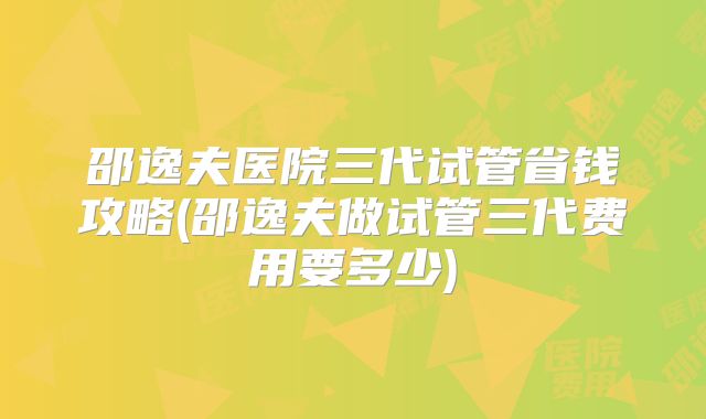 邵逸夫医院三代试管省钱攻略(邵逸夫做试管三代费用要多少)
