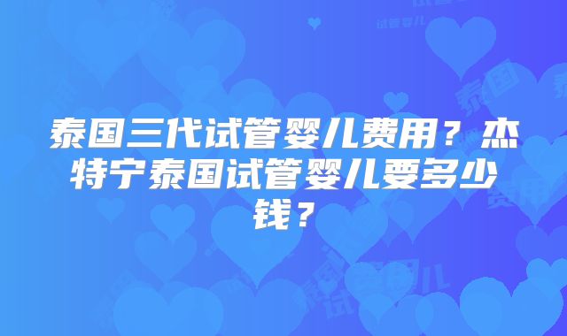 泰国三代试管婴儿费用？杰特宁泰国试管婴儿要多少钱？